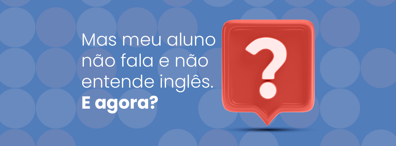 Mas meu aluno não fala e não entende inglês. E agora?
